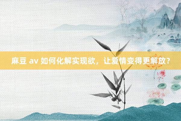 麻豆 av 如何化解实现欲，让爱情变得更解放？