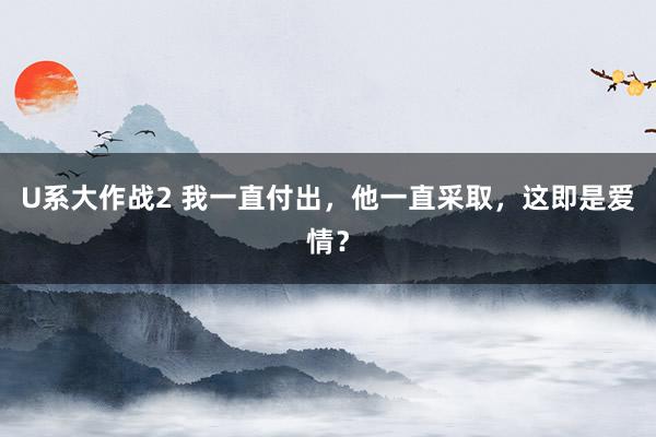 U系大作战2 我一直付出，他一直采取，这即是爱情？