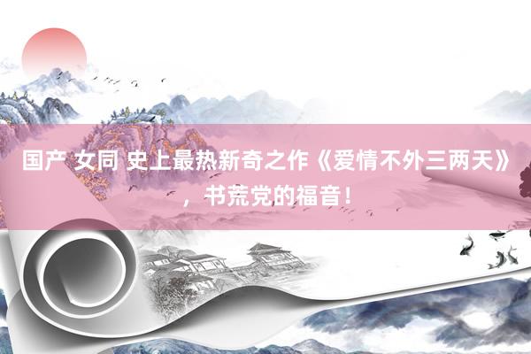 国产 女同 史上最热新奇之作《爱情不外三两天》，书荒党的福音！