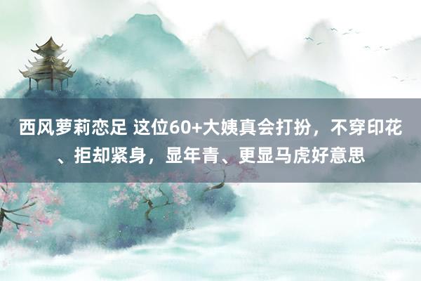 西风萝莉恋足 这位60+大姨真会打扮，不穿印花、拒却紧身，显年青、更显马虎好意思