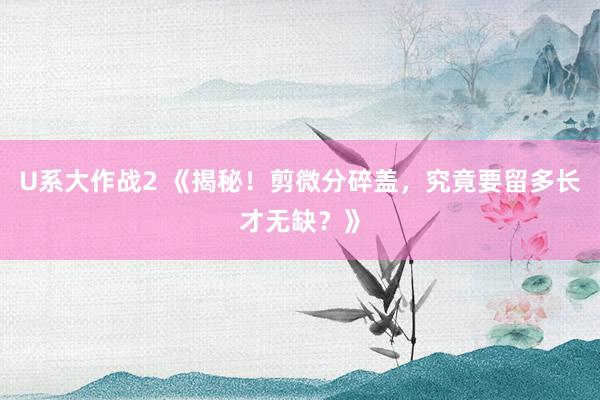 U系大作战2 《揭秘！剪微分碎盖，究竟要留多长才无缺？》