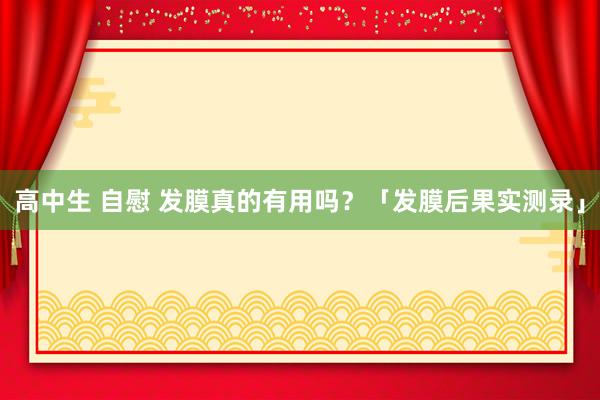 高中生 自慰 发膜真的有用吗？「发膜后果实测录」
