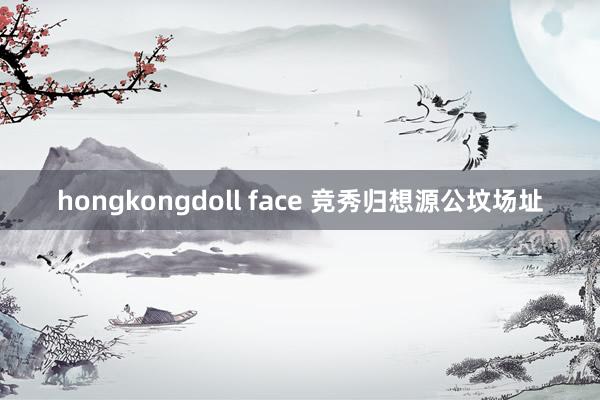 hongkongdoll face 竞秀归想源公坟场址