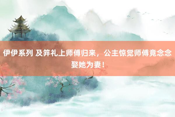 伊伊系列 及笄礼上师傅归来，公主惊觉师傅竟念念娶她为妻！