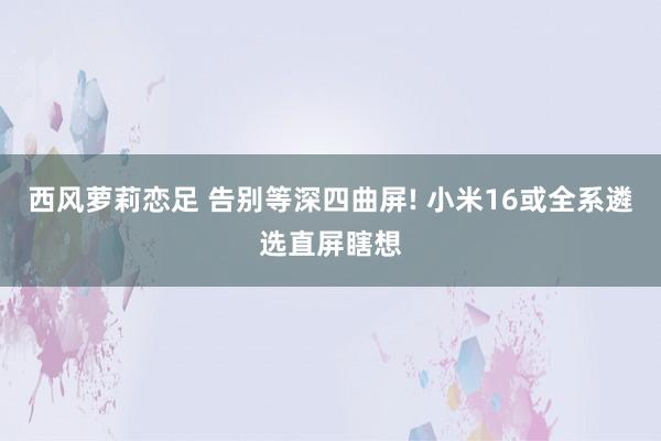 西风萝莉恋足 告别等深四曲屏! 小米16或全系遴选直屏瞎想