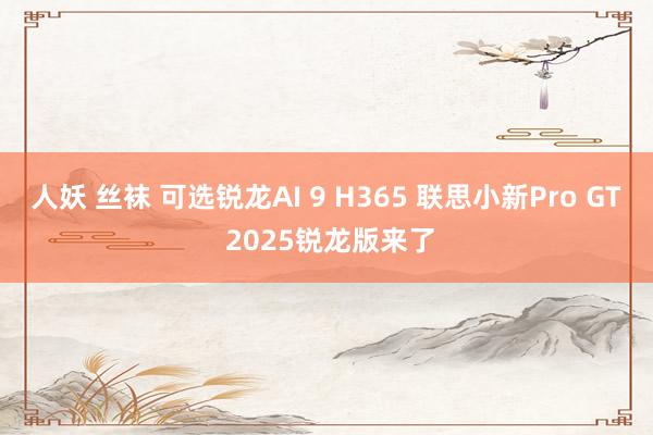 人妖 丝袜 可选锐龙AI 9 H365 联思小新Pro GT 2025锐龙版来了