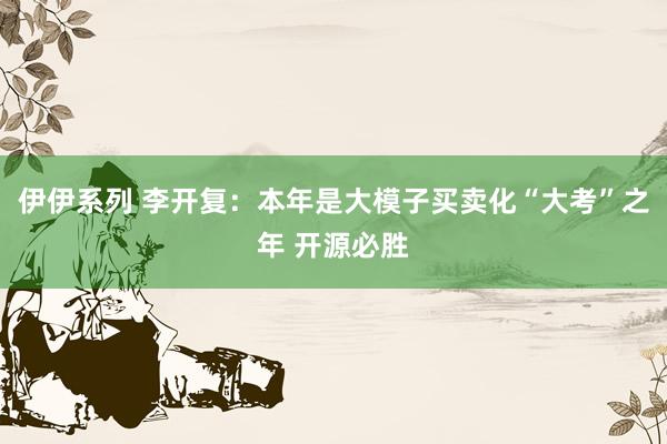 伊伊系列 李开复：本年是大模子买卖化“大考”之年 开源必胜