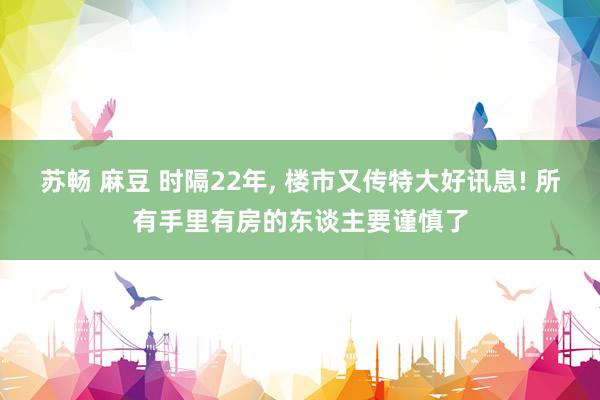 苏畅 麻豆 时隔22年， 楼市又传特大好讯息! 所有手里有房的东谈主要谨慎了