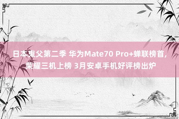 日本鬼父第二季 华为Mate70 Pro+蝉联榜首， 荣耀三机上榜 3月安卓手机好评榜出炉