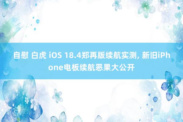 自慰 白虎 iOS 18.4郑再版续航实测， 新旧iPhone电板续航恶果大公开