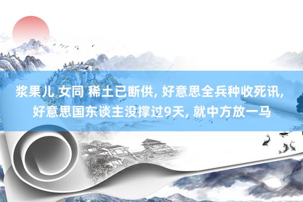 浆果儿 女同 稀土已断供， 好意思全兵种收死讯， 好意思国东谈主没撑过9天， 就中方放一马