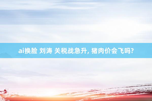 ai换脸 刘涛 关税战急升， 猪肉价会飞吗?