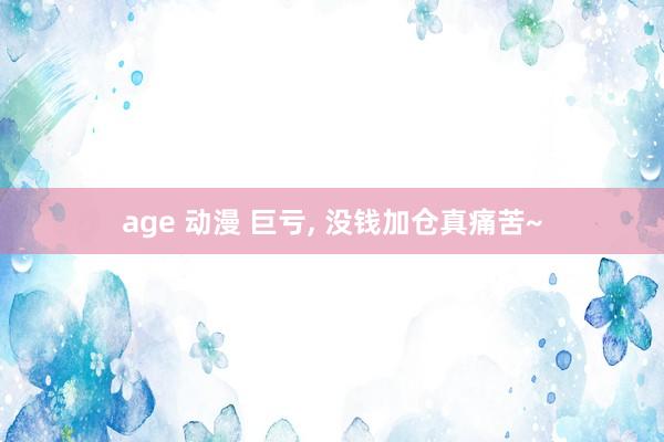 age 动漫 巨亏， 没钱加仓真痛苦~
