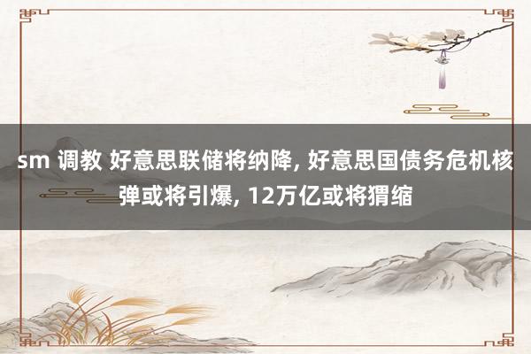 sm 调教 好意思联储将纳降， 好意思国债务危机核弹或将引爆， 12万亿或将猬缩