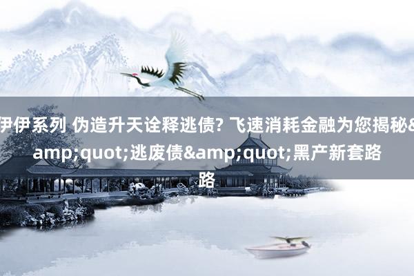 伊伊系列 伪造升天诠释逃债? 飞速消耗金融为您揭秘&quot;逃废债&quot;黑产新套路