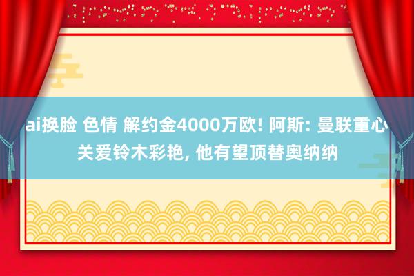 ai换脸 色情 解约金4000万欧! 阿斯: 曼联重心关爱铃木彩艳， 他有望顶替奥纳纳