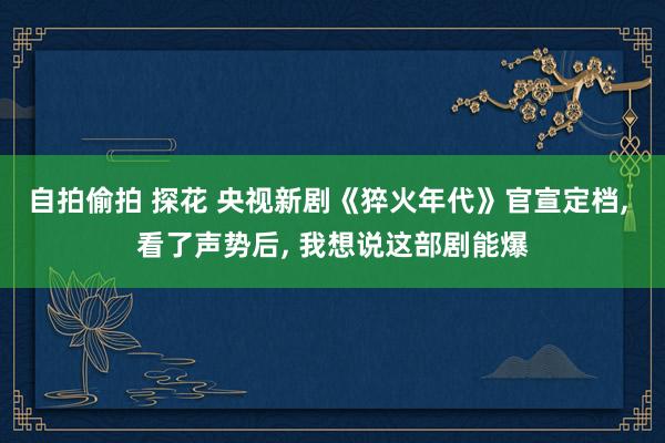 自拍偷拍 探花 央视新剧《猝火年代》官宣定档， 看了声势后， 我想说这部剧能爆