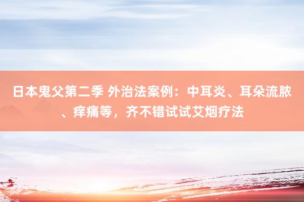日本鬼父第二季 外治法案例：中耳炎、耳朵流脓、痒痛等，齐不错试试艾烟疗法