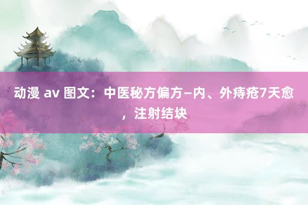 动漫 av 图文：中医秘方偏方—内、外痔疮7天愈，注射结块