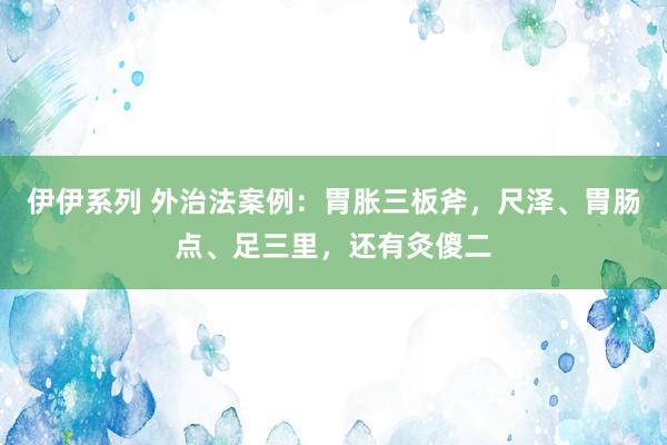 伊伊系列 外治法案例：胃胀三板斧，尺泽、胃肠点、足三里，还有灸傻二