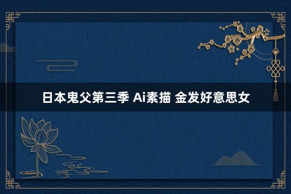 日本鬼父第三季 Ai素描 金发好意思女