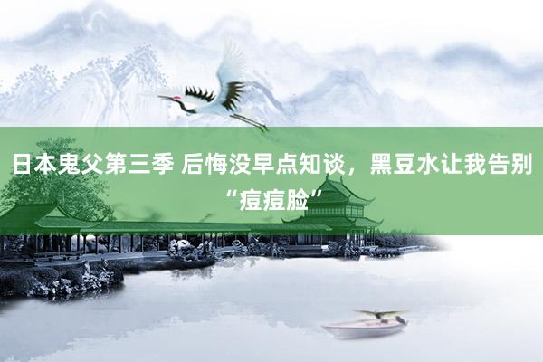 日本鬼父第三季 后悔没早点知谈,黑豆水让我告别“痘痘脸”