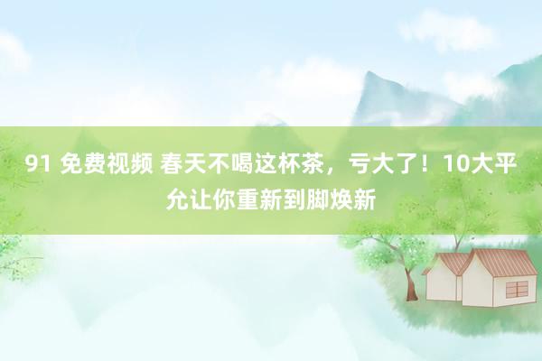 91 免费视频 春天不喝这杯茶，亏大了！10大平允让你重新到脚焕新