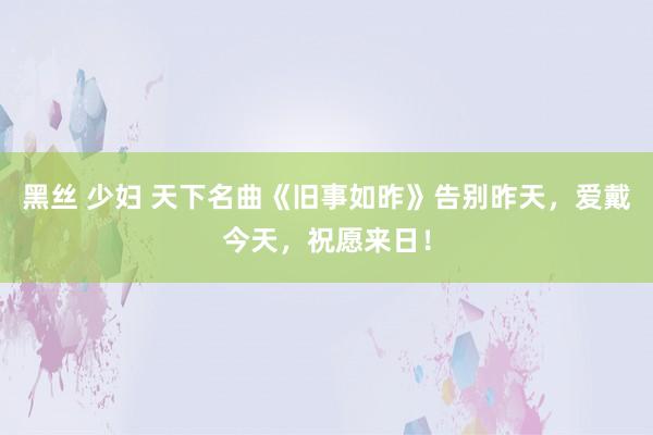 黑丝 少妇 天下名曲《旧事如昨》告别昨天，爱戴今天，祝愿来日！