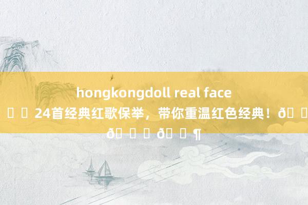 hongkongdoll real face 🎶🌟24首经典红歌保举，带你重温红色经典！🌟🎶