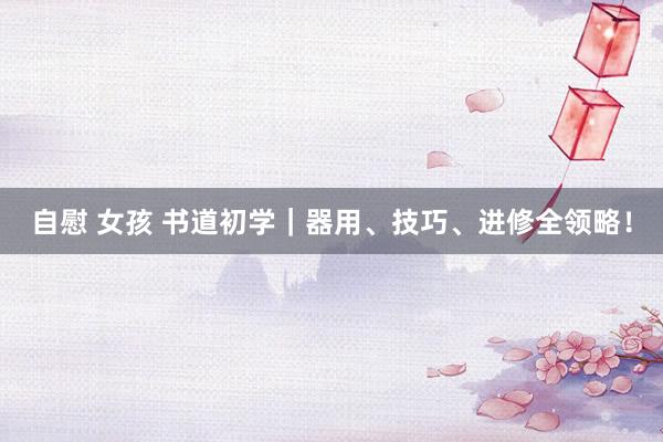 自慰 女孩 书道初学｜器用、技巧、进修全领略！