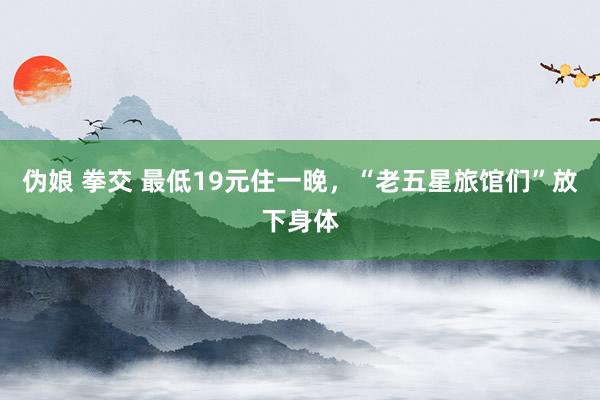 伪娘 拳交 最低19元住一晚，“老五星旅馆们”放下身体